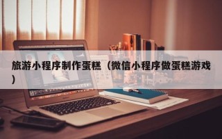 韩城旅游小程序制作蛋糕（微信小程序做蛋糕游戏）